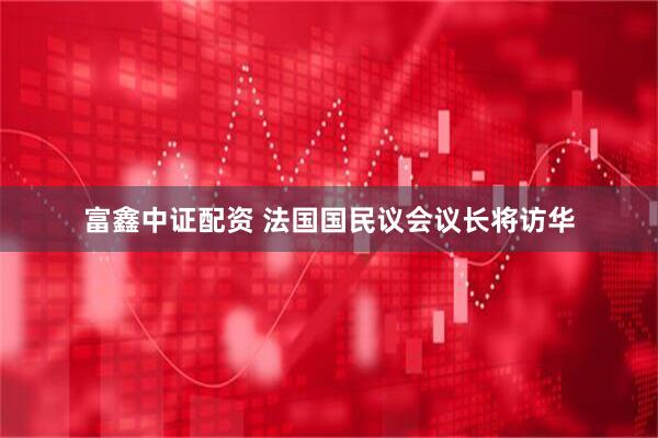 富鑫中证配资 法国国民议会议长将访华