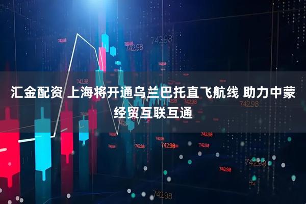 汇金配资 上海将开通乌兰巴托直飞航线 助力中蒙经贸互联互通