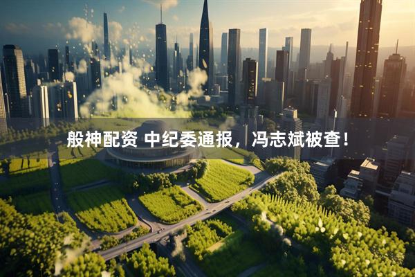 般神配资 中纪委通报，冯志斌被查！