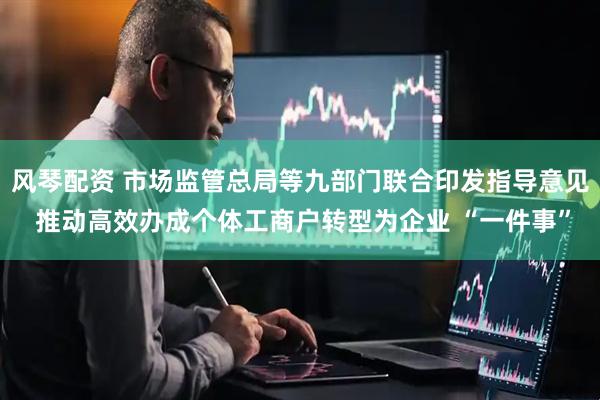 风琴配资 市场监管总局等九部门联合印发指导意见 推动高效办成个体工商户转型为企业 “一件事”