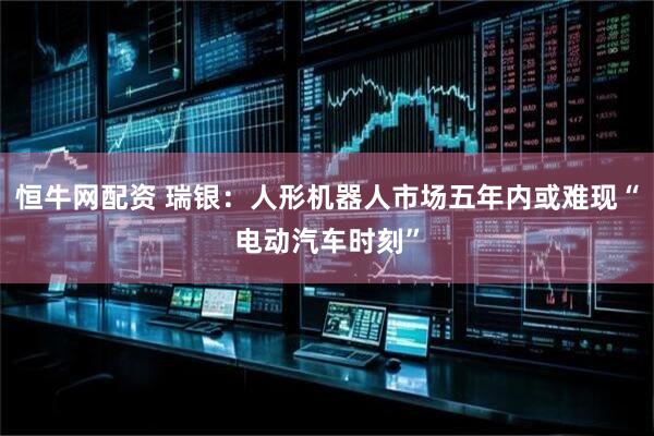 恒牛网配资 瑞银：人形机器人市场五年内或难现“电动汽车时刻”