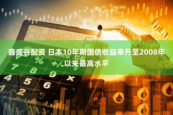 鑫盛谷配资 日本10年期国债收益率升至2008年以来最高水平