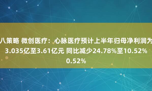 九八策略 微创医疗：心脉医疗预计上半年归母净利润为约3.035亿至3.61亿元 同比减少24.78%至10.52%