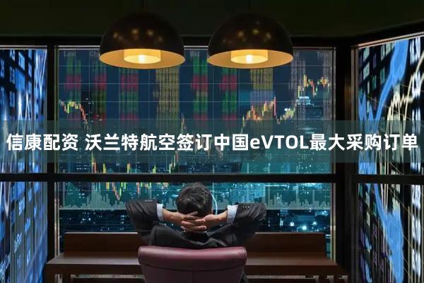 信康配资 沃兰特航空签订中国eVTOL最大采购订单