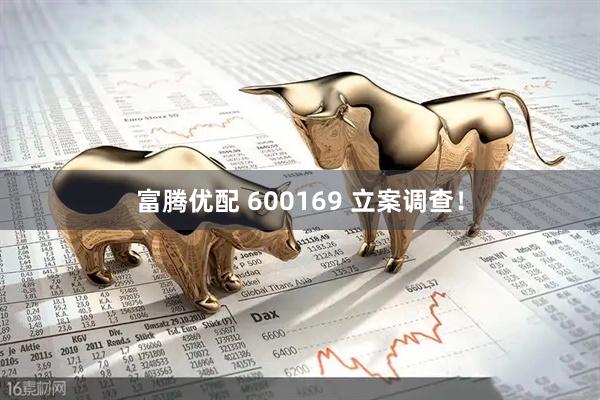 富腾优配 600169 立案调查！