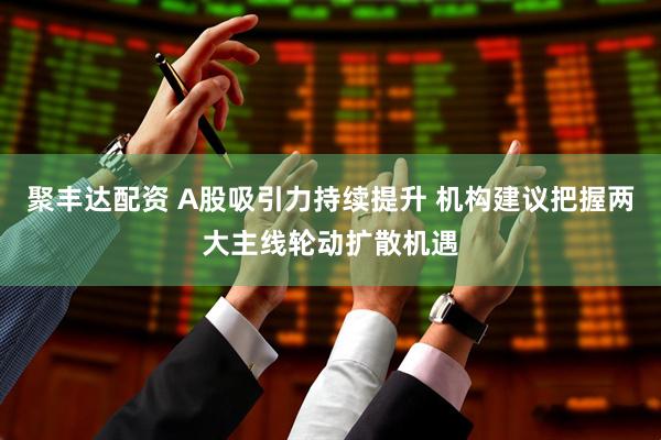 聚丰达配资 A股吸引力持续提升 机构建议把握两大主线轮动扩散机遇