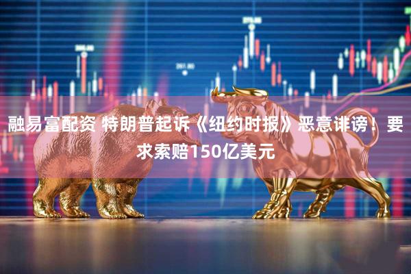 融易富配资 特朗普起诉《纽约时报》恶意诽谤！要求索赔150亿美元