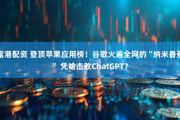 富港配资 登顶苹果应用榜！谷歌火遍全网的“纳米香蕉” 凭啥击败ChatGPT？