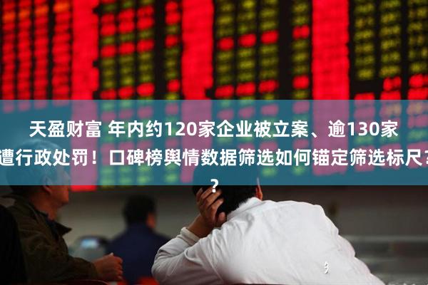 天盈财富 年内约120家企业被立案、逾130家遭行政处罚！口碑榜舆情数据筛选如何锚定筛选标尺？
