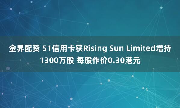 金界配资 51信用卡获Rising Sun Limited增持1300万股 每股作价0.30港元