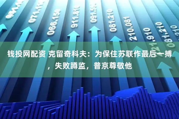 钱投网配资 克留奇科夫:为保住苏联作最后一搏,失败蹲监,普京尊敬他