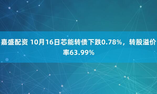 嘉盛配资 10月16日芯能转债下跌0.78%,转股溢价率63.99%