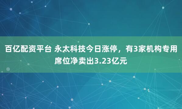 百亿配资平台 永太科技今日涨停，有3家机构专用席位净卖出3.23亿元