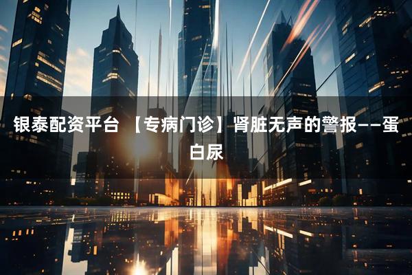 银泰配资平台 【专病门诊】肾脏无声的警报——蛋白尿