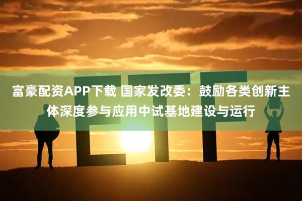 富豪配资APP下载 国家发改委：鼓励各类创新主体深度参与应用中试基地建设与运行