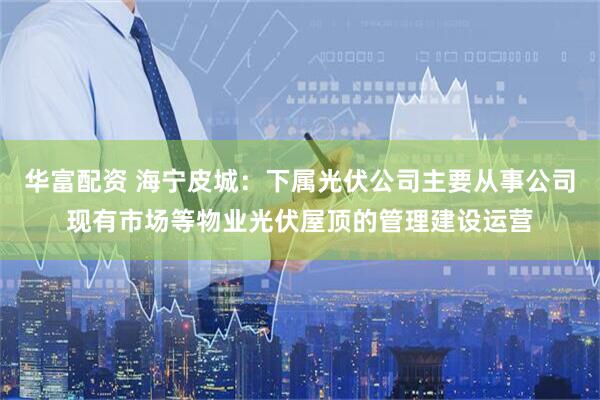 华富配资 海宁皮城：下属光伏公司主要从事公司现有市场等物业光伏屋顶的管理建设运营
