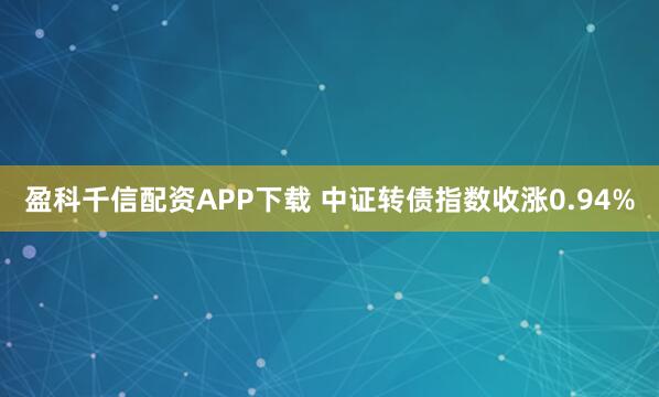 盈科千信配资APP下载 中证转债指数收涨0.94%