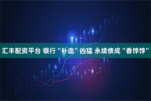 汇丰配资平台 银行“补血”凶猛 永续债成“香饽饽”