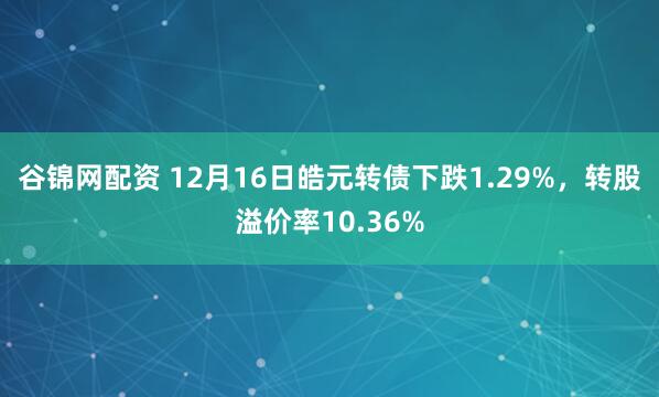 谷锦网配资 12月16日皓元转债下跌1.29%，转股溢价率10.36%