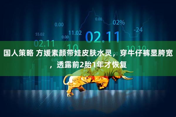 国人策略 方媛素颜带娃皮肤水灵，穿牛仔裤显胯宽，透露前2胎1年才恢复