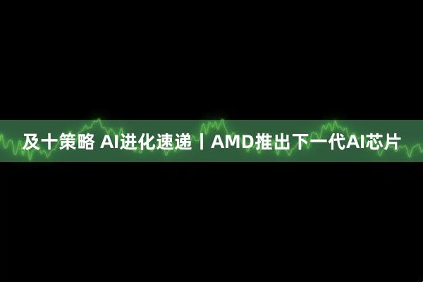 及十策略 AI进化速递丨AMD推出下一代AI芯片