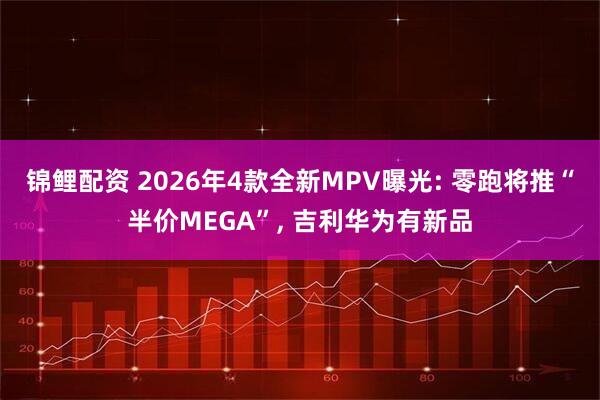 锦鲤配资 2026年4款全新MPV曝光: 零跑将推“半价MEGA”, 吉利华为有新品