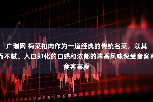 广瑞网 梅菜扣肉作为一道经典的传统名菜，以其肥而不腻、入口即化的口感和浓郁的酱香风味深受食客喜爱